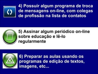 4) Possuir algum programa de troca de mensagens on-line, com colegas de profissão na lista de contatos 5) Assinar algum periódico on-line sobre educação e lê-lo regularmente  6) Preparar as aulas usando os programas de edição de textos, imagens, etc...  