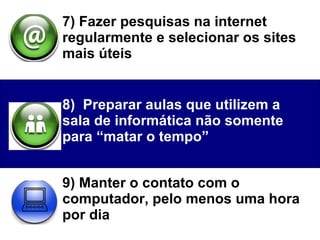 7) Fazer pesquisas na internet regularmente e selecionar os sites mais úteis  8)  Preparar aulas que utilizem a sala de informática não somente para “matar o tempo” 9) Manter o contato com o computador, pelo menos uma hora por dia  