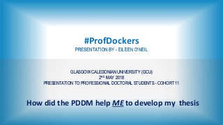 #ProfDockers
PRESENTATION BY - EILEEN O'NEIL
GLASGOW CALEDONIAN UNIVERSITY (GCU)
2ND MAY 2018
PRESENTATION TO PROFESSIONAL DOCTORAL STUDENTS - COHORT 11
How did the PDDM help ME to develop my thesis
 