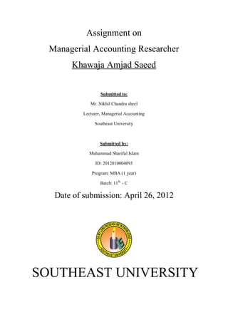 Assignment on
  Managerial Accounting Researcher
       Khawaja Amjad Saeed


                   Submitted to:

              Mr. Nikhil Chandra sheel

           Lecturer, Managerial Accounting

                Southeast University



                   Submitted by:

              Muhammad Shariful Islam

                 ID: 2012010004093

               Program: MBA (1 year)

                   Batch: 11th - C

   Date of submission: April 26, 2012




SOUTHEAST UNIVERSITY
 