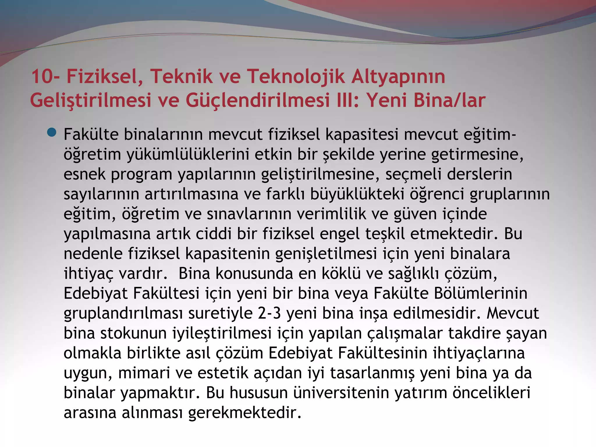 10- Fiziksel, Teknik ve Teknolojik Altyapının
Geliştirilmesi ve Güçlendirilmesi III: Yeni Bina/lar
Fakülte binalarının mevcut fiziksel kapasitesi mevcut eğitim-
öğretim yükümlülüklerini etkin bir şekilde yerine getirmesine,
esnek program yapılarının geliştirilmesine, seçmeli derslerin
sayılarının artırılmasına ve farklı büyüklükteki öğrenci gruplarının
eğitim, öğretim ve sınavlarının verimlilik ve güven içinde
yapılmasına artık ciddi bir fiziksel engel teşkil etmektedir. Bu
nedenle fiziksel kapasitenin genişletilmesi için yeni binalara
ihtiyaç vardır. Bina konusunda en köklü ve sağlıklı çözüm,
Edebiyat Fakültesi için yeni bir bina veya Fakülte Bölümlerinin
gruplandırılması suretiyle 2-3 yeni bina inşa edilmesidir. Mevcut
bina stokunun iyileştirilmesi için yapılan çalışmalar takdire şayan
olmakla birlikte asıl çözüm Edebiyat Fakültesinin ihtiyaçlarına
uygun, mimari ve estetik açıdan iyi tasarlanmış yeni bina ya da
binalar yapmaktır. Bu hususun üniversitenin yatırım öncelikleri
arasına alınması gerekmektedir.
 