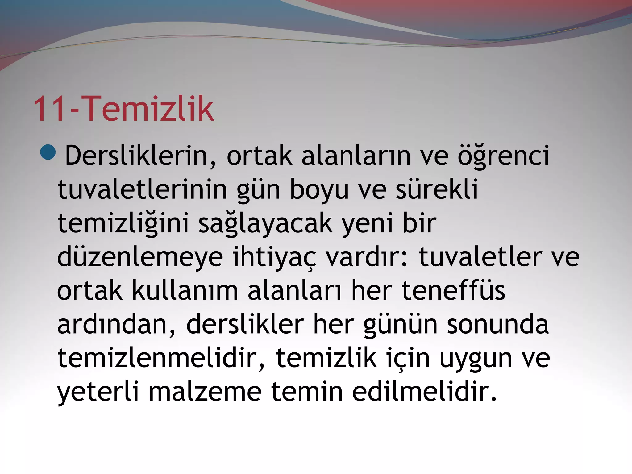 11-Temizlik
Dersliklerin, ortak alanların ve öğrenci
tuvaletlerinin gün boyu ve sürekli
temizliğini sağlayacak yeni bir
düzenlemeye ihtiyaç vardır: tuvaletler ve
ortak kullanım alanları her teneffüs
ardından, derslikler her günün sonunda
temizlenmelidir, temizlik için uygun ve
yeterli malzeme temin edilmelidir.
 