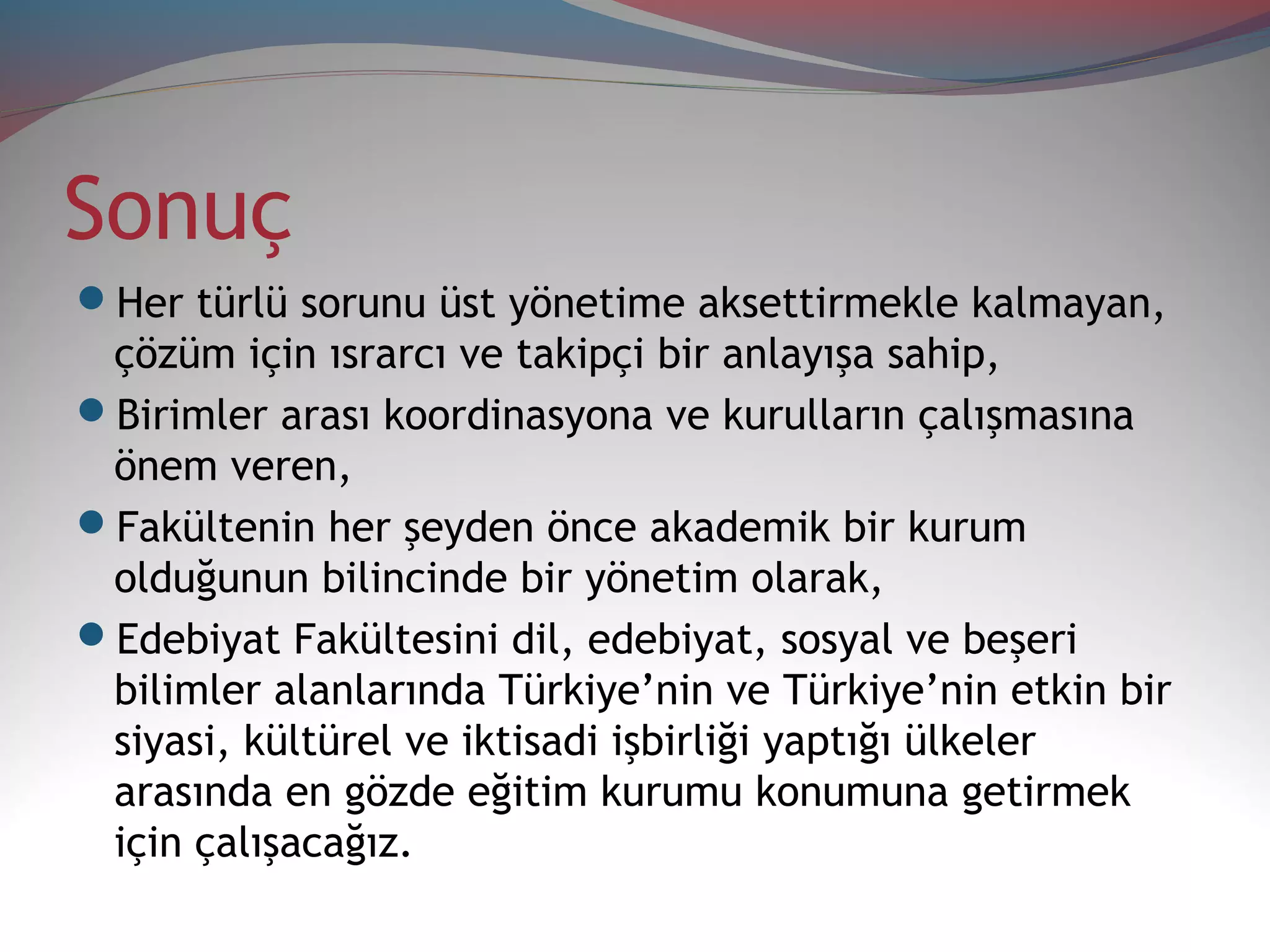 Sonuç
Her türlü sorunu üst yönetime aksettirmekle kalmayan,
çözüm için ısrarcı ve takipçi bir anlayışa sahip,
Birimler arası koordinasyona ve kurulların çalışmasına
önem veren,
Fakültenin her şeyden önce akademik bir kurum
olduğunun bilincinde bir yönetim olarak,
Edebiyat Fakültesini dil, edebiyat, sosyal ve beşeri
bilimler alanlarında Türkiye’nin ve Türkiye’nin etkin bir
siyasi, kültürel ve iktisadi işbirliği yaptığı ülkeler
arasında en gözde eğitim kurumu konumuna getirmek
için çalışacağız.
 
