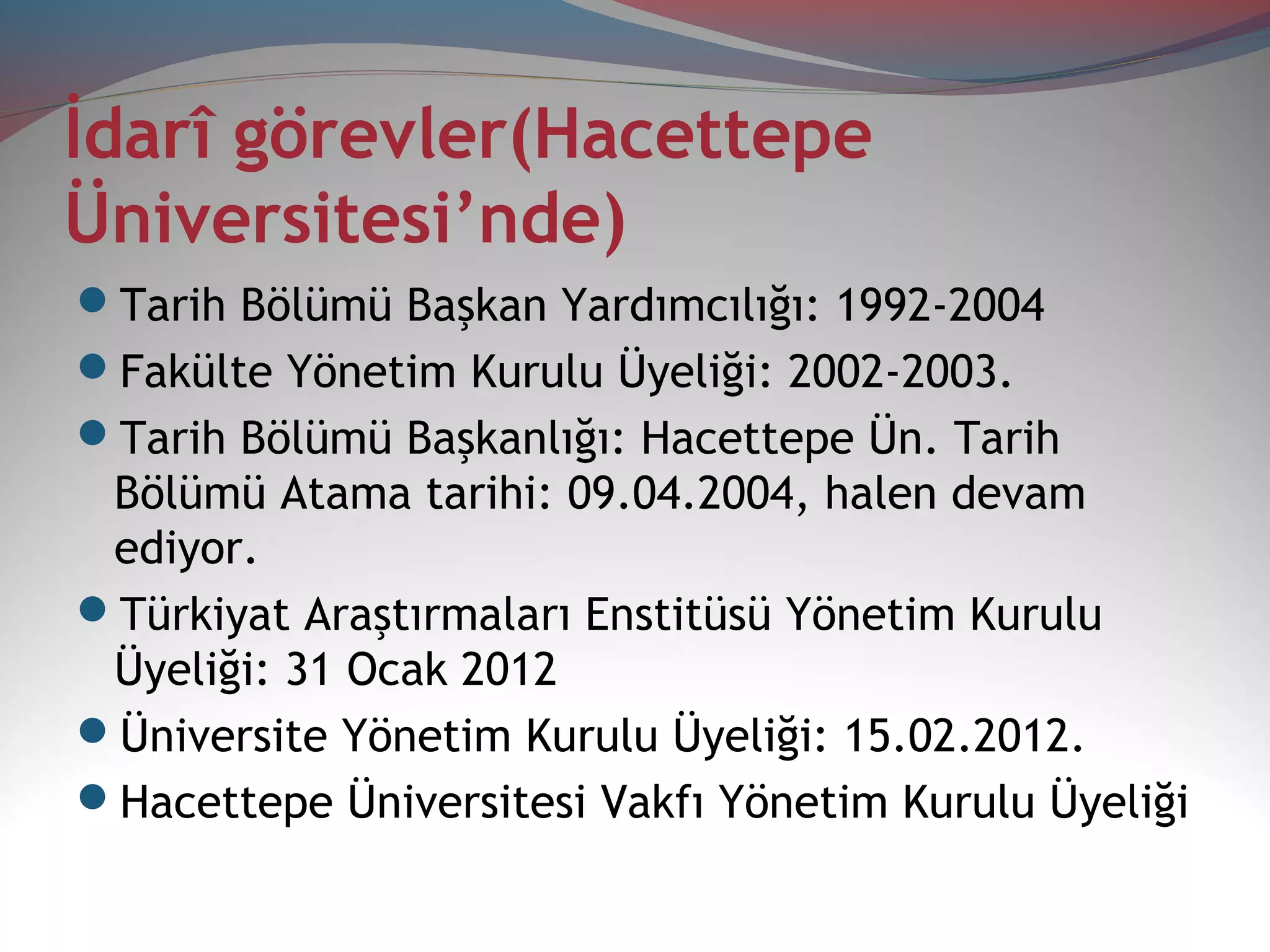 İdarî görevler(Hacettepe
Üniversitesi’nde)
Tarih Bölümü Başkan Yardımcılığı: 1992-2004
Fakülte Yönetim Kurulu Üyeliği: 2002-2003.
Tarih Bölümü Başkanlığı: Hacettepe Ün. Tarih
Bölümü Atama tarihi: 09.04.2004, halen devam
ediyor.
Türkiyat Araştırmaları Enstitüsü Yönetim Kurulu
Üyeliği: 31 Ocak 2012
Üniversite Yönetim Kurulu Üyeliği: 15.02.2012.
Hacettepe Üniversitesi Vakfı Yönetim Kurulu Üyeliği
 