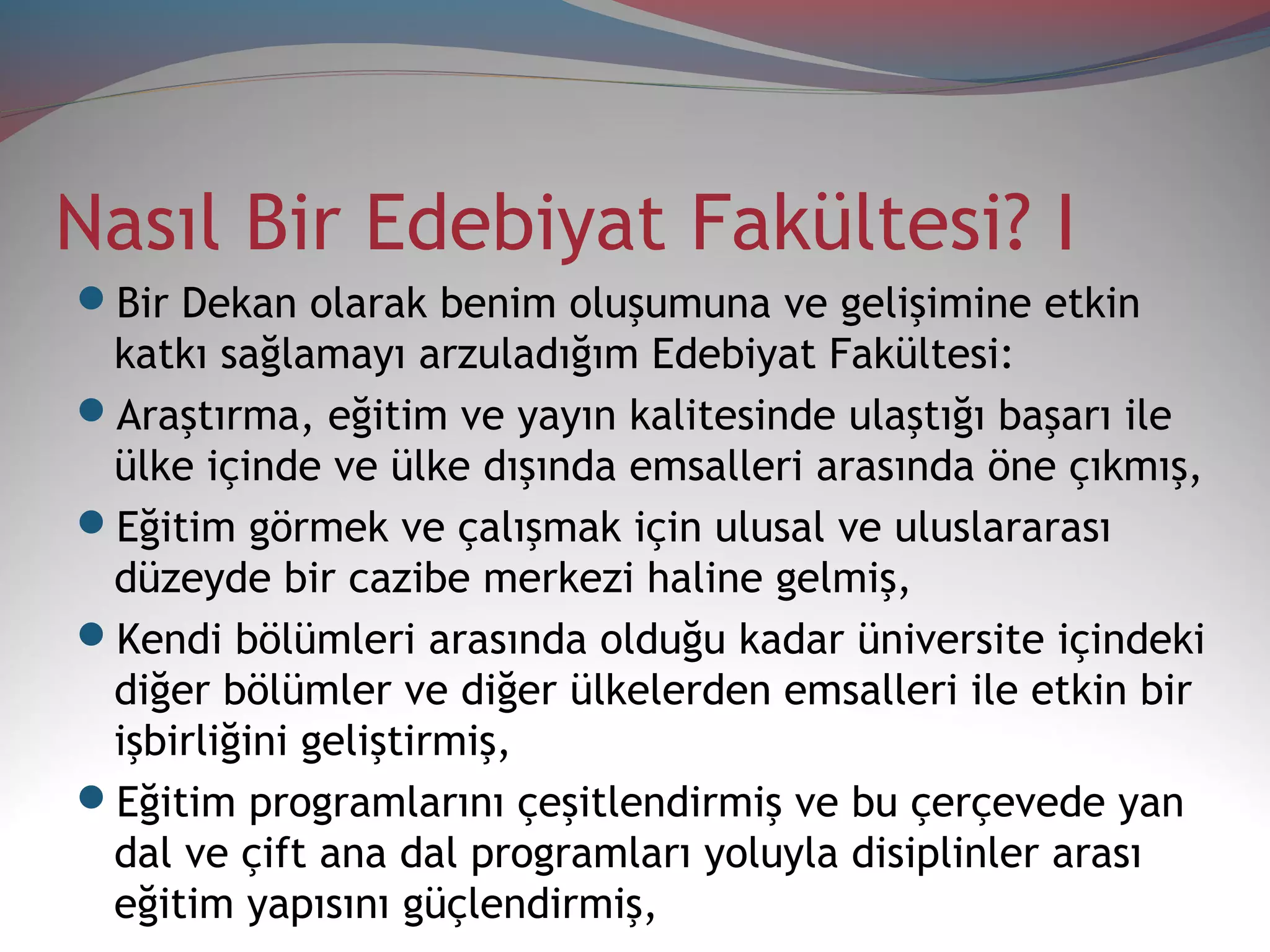 Nasıl Bir Edebiyat Fakültesi? I
Bir Dekan olarak benim oluşumuna ve gelişimine etkin
katkı sağlamayı arzuladığım Edebiyat Fakültesi:
Araştırma, eğitim ve yayın kalitesinde ulaştığı başarı ile
ülke içinde ve ülke dışında emsalleri arasında öne çıkmış,
Eğitim görmek ve çalışmak için ulusal ve uluslararası
düzeyde bir cazibe merkezi haline gelmiş,
Kendi bölümleri arasında olduğu kadar üniversite içindeki
diğer bölümler ve diğer ülkelerden emsalleri ile etkin bir
işbirliğini geliştirmiş,
Eğitim programlarını çeşitlendirmiş ve bu çerçevede yan
dal ve çift ana dal programları yoluyla disiplinler arası
eğitim yapısını güçlendirmiş,
 