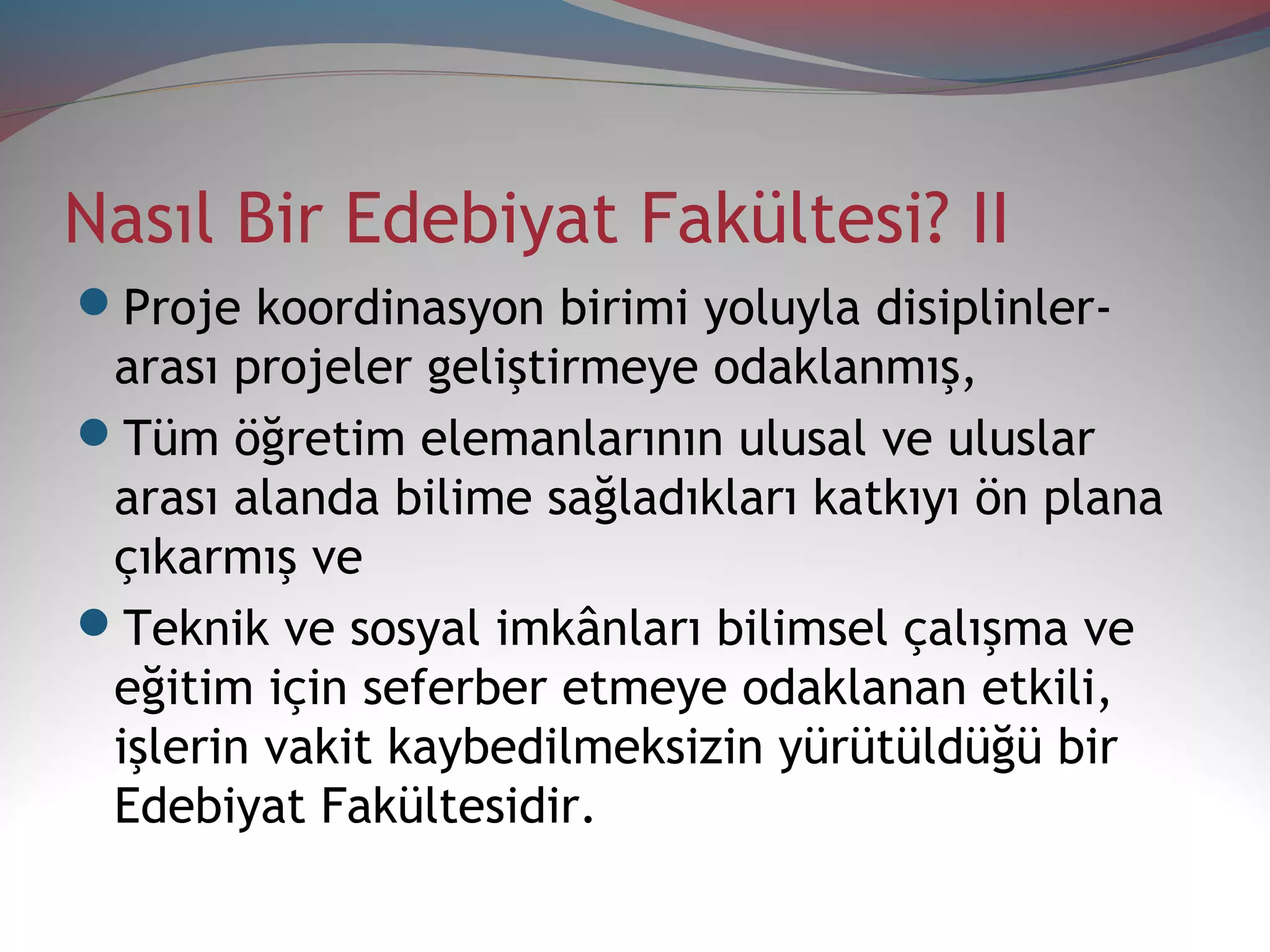 Nasıl Bir Edebiyat Fakültesi? II
Proje koordinasyon birimi yoluyla disiplinler-
arası projeler geliştirmeye odaklanmış,
Tüm öğretim elemanlarının ulusal ve uluslar
arası alanda bilime sağladıkları katkıyı ön plana
çıkarmış ve
Teknik ve sosyal imkânları bilimsel çalışma ve
eğitim için seferber etmeye odaklanan etkili,
işlerin vakit kaybedilmeksizin yürütüldüğü bir
Edebiyat Fakültesidir.
 