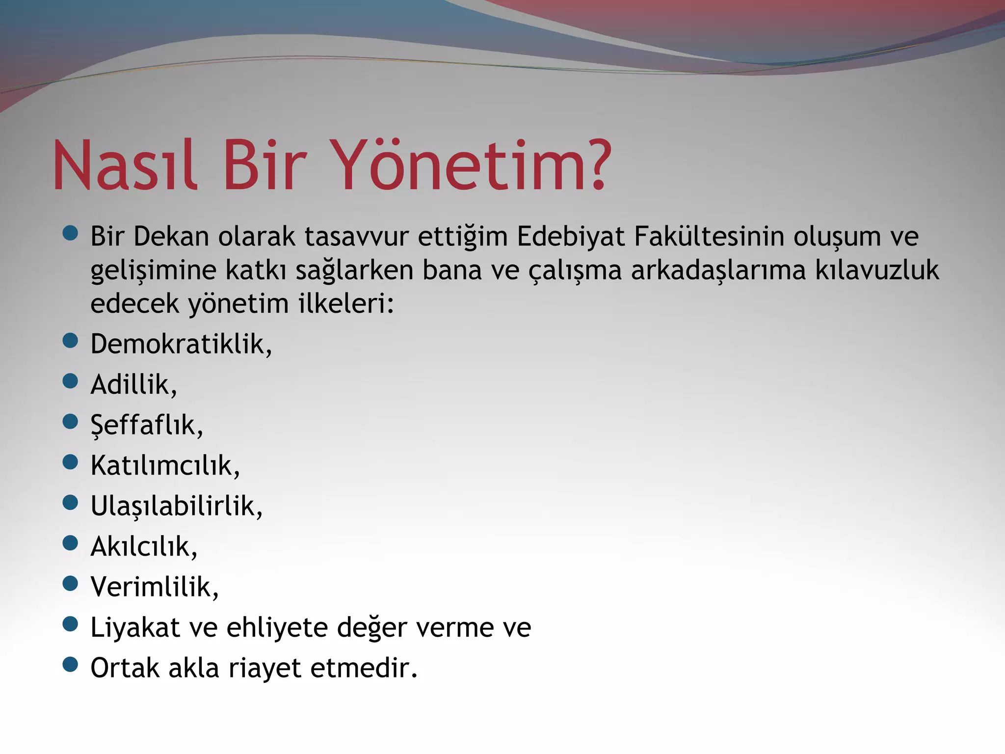 Nasıl Bir Yönetim?
Bir Dekan olarak tasavvur ettiğim Edebiyat Fakültesinin oluşum ve
gelişimine katkı sağlarken bana ve çalışma arkadaşlarıma kılavuzluk
edecek yönetim ilkeleri:
Demokratiklik,
Adillik,
Şeffaflık,
Katılımcılık,
Ulaşılabilirlik,
Akılcılık,
Verimlilik,
Liyakat ve ehliyete değer verme ve
Ortak akla riayet etmedir.
 