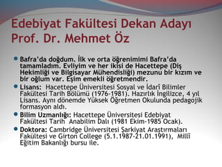 Edebiyat Fakültesi Dekan Adayı
Prof. Dr. Mehmet Öz
Bafra’da doğdum. İlk ve orta öğrenimimi Bafra’da
tamamladım. Evliyim ve her ikisi de Hacettepe (Diş
Hekimliği ve Bilgisayar Mühendisliği) mezunu bir kızım ve
bir oğlum var. Eşim emekli öğretmendir.
Lisans: Hacettepe Üniversitesi Sosyal ve İdarî Bilimler
Fakültesi Tarih Bölümü (1976-1981). Hazırlık İngilizce, 4 yıl
Lisans. Aynı dönemde Yüksek Öğretmen Okulunda pedagojik
formasyon aldı.
Bilim Uzmanlığı: Hacettepe Üniversitesi Edebiyat
Fakültesi Tarih Anabilim Dalı (1981 Ekim-1985 Ocak).
Doktora: Cambridge Üniversitesi Şarkiyat Araştırmaları
Fakültesi ve Girton College (5.1.1987-21.01.1991), Millî
Eğitim Bakanlığı bursu ile.
 