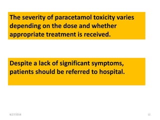 8/27/2018 12
The severity of paracetamol toxicity varies
depending on the dose and whether
appropriate treatment is received.
Despite a lack of significant symptoms,
patients should be referred to hospital.
 