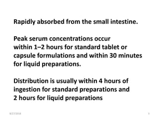 Rapidly absorbed from the small intestine.
Peak serum concentrations occur
within 1–2 hours for standard tablet or
capsule formulations and within 30 minutes
for liquid preparations.
Distribution is usually within 4 hours of
ingestion for standard preparations and
2 hours for liquid preparations
8/27/2018 3
 