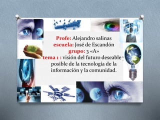 Profe: Alejandro salinas
escuela: José de Escandón
grupo: 3 «A»
tema 1 : visión del futuro deseable y
posible de la tecnología de la
información y la comunidad.
 