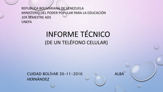 REPUBLICA BOLIVARIANA DE VENEZUELA
MINISTERIO DEL PODER POPULAR PARA LA EDUCACIÓN
1ER SEMESTRE ADS
UNEFA
INFORME TÉCNICO
(DE UN TELÉFONO CELULAR)
CUIDAD BOLÍVAR 30-11-2016 ALBA
HERNÁNDEZ
 