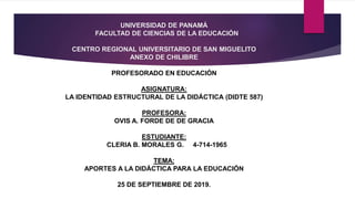 UNIVERSIDAD DE PANAMÁ
FACULTAD DE CIENCIAS DE LA EDUCACIÓN
CENTRO REGIONAL UNIVERSITARIO DE SAN MIGUELITO
ANEXO DE CHILIBRE
PROFESORADO EN EDUCACIÓN
ASIGNATURA:
LA IDENTIDAD ESTRUCTURAL DE LA DIDÁCTICA (DIDTE 587)
PROFESORA:
OVIS A. FORDE DE DE GRACIA
ESTUDIANTE:
CLERIA B. MORALES G. 4-714-1965
TEMA:
APORTES A LA DIDÁCTICA PARA LA EDUCACIÓN
25 DE SEPTIEMBRE DE 2019.
 