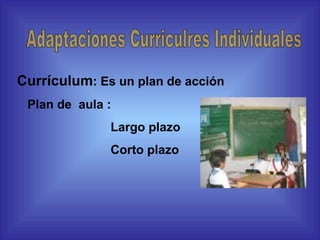 Currículum : Es un plan de acción Plan de  aula : Largo plazo Corto plazo Adaptaciones Curriculres Individuales 