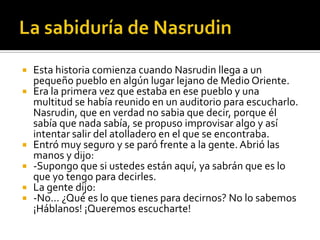 La sabiduría de NasrudinEsta historia comienza cuando Nasrudin llega a un pequeño pueblo en algún lugar lejano de Medio Oriente.Era la primera vez que estaba en ese pueblo y una multitud se había reunido en un auditorio para escucharlo. Nasrudin, que en verdad no sabia que decir, porque él sabía que nada sabía, se propuso improvisar algo y así intentar salir del atolladero en el que se encontraba.Entró muy seguro y se paró frente a la gente. Abrió las manos y dijo:-Supongo que si ustedes están aquí, ya sabrán que es lo que yo tengo para decirles.La gente dijo:-No… ¿Qué es lo que tienes para decirnos? No lo sabemos ¡Háblanos! ¡Queremos escucharte!