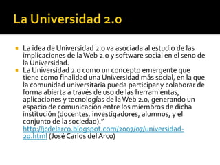 La Universidad 2.0La idea de Universidad 2.0 va asociada al estudio de las implicaciones de la Web 2.0 y software social en el seno de la Universidad. La Universidad 2.0 como un concepto emergente que tiene como finalidad una Universidad más social, en la que la comunidad universitaria pueda participar y colaborar de forma abierta a través de uso de las herramientas, aplicaciones y tecnologías de la Web 2.0, generando un espacio de comunicación entre los miembros de dicha institución (docentes, investigadores, alumnos, y el conjunto de la sociedad).”  http://jcdelarco.blogspot.com/2007/07/universidad-20.html (José Carlos del Arco)