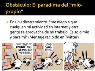 Obstáculo: El paradima del “mio-propio”En un adiestramiento: "me niego a que cuelguen mi actividad en internet y otra gente se aproveche de mi trabajo. Es solo mío y para mí“ (Mensaje recibido en Twitter)
