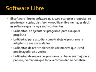 Software LibreEl software libre es software que, para cualquier propósito, se puede usar, copiar, distribuir y modificar libremente, es decir, es software que incluye archivos fuentes. La libertad  de ejecutar el programa  para cualquier propósitoLa libertad para estudiar como trabaja el programa  y adaptarlo a sus necesidades La libertad de redistribuir copias de manera que usted puede ayudar a su vecinoLa libertad de mejorar el programa  y liberar sus mejoras al público, de manera que toda la comunidad se beneficie 