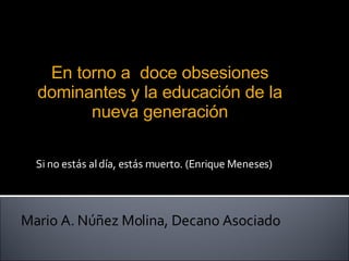 Si no estás al día, estás muerto. (Enrique Meneses) Mario A. Núñez Molina, Decano Asociado En torno a  doce obsesiones dominantes y la educación de la nueva generación 