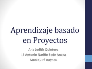 Aprendizaje basado
en Proyectos
Ana Judith Quintero
I.E Antonio Nariño Sede Anexa
Moniquirá Boyaca
 