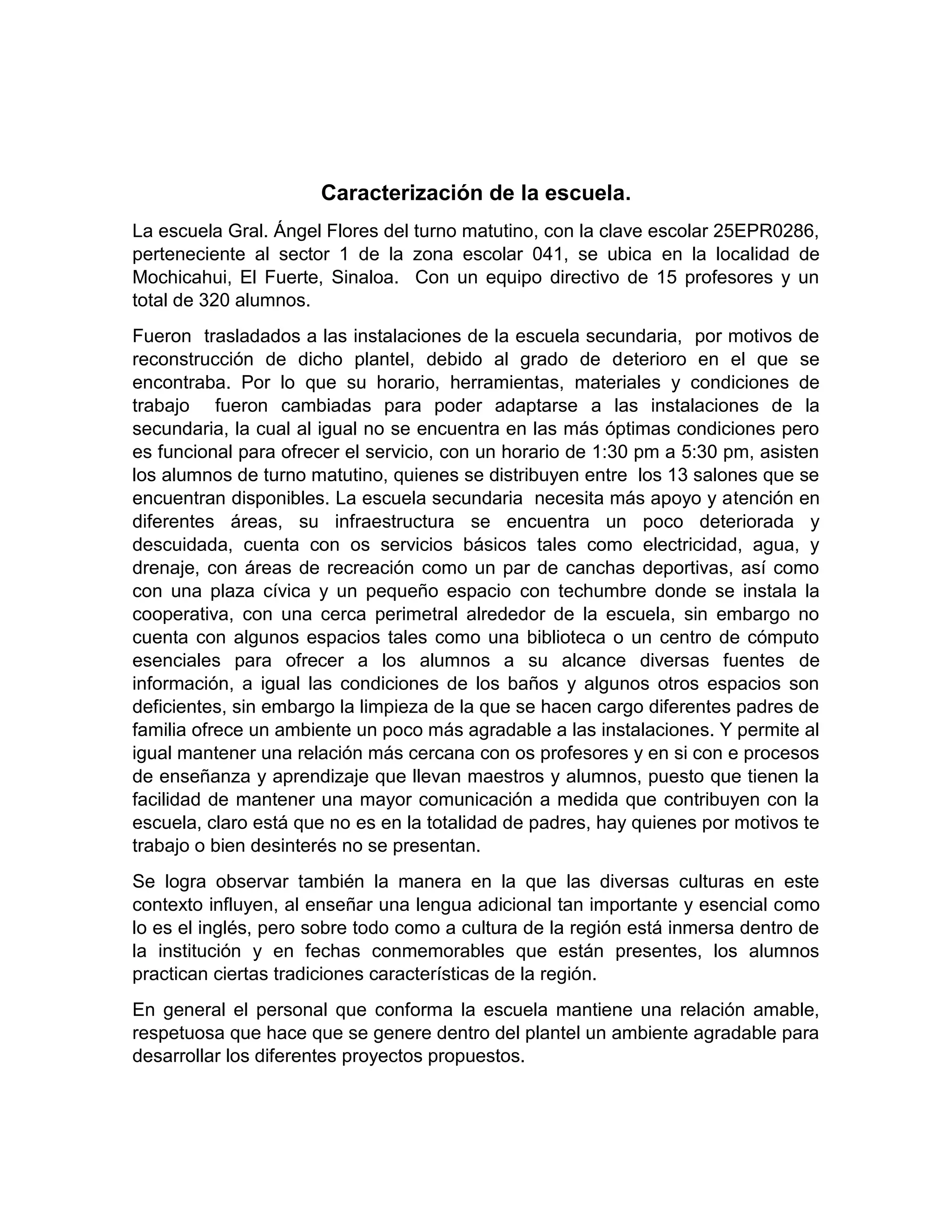 Caracterización de la escuela.
La escuela Gral. Ángel Flores del turno matutino, con la clave escolar 25EPR0286,
perteneciente al sector 1 de la zona escolar 041, se ubica en la localidad de
Mochicahui, El Fuerte, Sinaloa. Con un equipo directivo de 15 profesores y un
total de 320 alumnos.
Fueron trasladados a las instalaciones de la escuela secundaria, por motivos de
reconstrucción de dicho plantel, debido al grado de deterioro en el que se
encontraba. Por lo que su horario, herramientas, materiales y condiciones de
trabajo fueron cambiadas para poder adaptarse a las instalaciones de la
secundaria, la cual al igual no se encuentra en las más óptimas condiciones pero
es funcional para ofrecer el servicio, con un horario de 1:30 pm a 5:30 pm, asisten
los alumnos de turno matutino, quienes se distribuyen entre los 13 salones que se
encuentran disponibles. La escuela secundaria necesita más apoyo y atención en
diferentes áreas, su infraestructura se encuentra un poco deteriorada y
descuidada, cuenta con os servicios básicos tales como electricidad, agua, y
drenaje, con áreas de recreación como un par de canchas deportivas, así como
con una plaza cívica y un pequeño espacio con techumbre donde se instala la
cooperativa, con una cerca perimetral alrededor de la escuela, sin embargo no
cuenta con algunos espacios tales como una biblioteca o un centro de cómputo
esenciales para ofrecer a los alumnos a su alcance diversas fuentes de
información, a igual las condiciones de los baños y algunos otros espacios son
deficientes, sin embargo la limpieza de la que se hacen cargo diferentes padres de
familia ofrece un ambiente un poco más agradable a las instalaciones. Y permite al
igual mantener una relación más cercana con os profesores y en si con e procesos
de enseñanza y aprendizaje que llevan maestros y alumnos, puesto que tienen la
facilidad de mantener una mayor comunicación a medida que contribuyen con la
escuela, claro está que no es en la totalidad de padres, hay quienes por motivos te
trabajo o bien desinterés no se presentan.
Se logra observar también la manera en la que las diversas culturas en este
contexto influyen, al enseñar una lengua adicional tan importante y esencial como
lo es el inglés, pero sobre todo como a cultura de la región está inmersa dentro de
la institución y en fechas conmemorables que están presentes, los alumnos
practican ciertas tradiciones características de la región.
En general el personal que conforma la escuela mantiene una relación amable,
respetuosa que hace que se genere dentro del plantel un ambiente agradable para
desarrollar los diferentes proyectos propuestos.
 