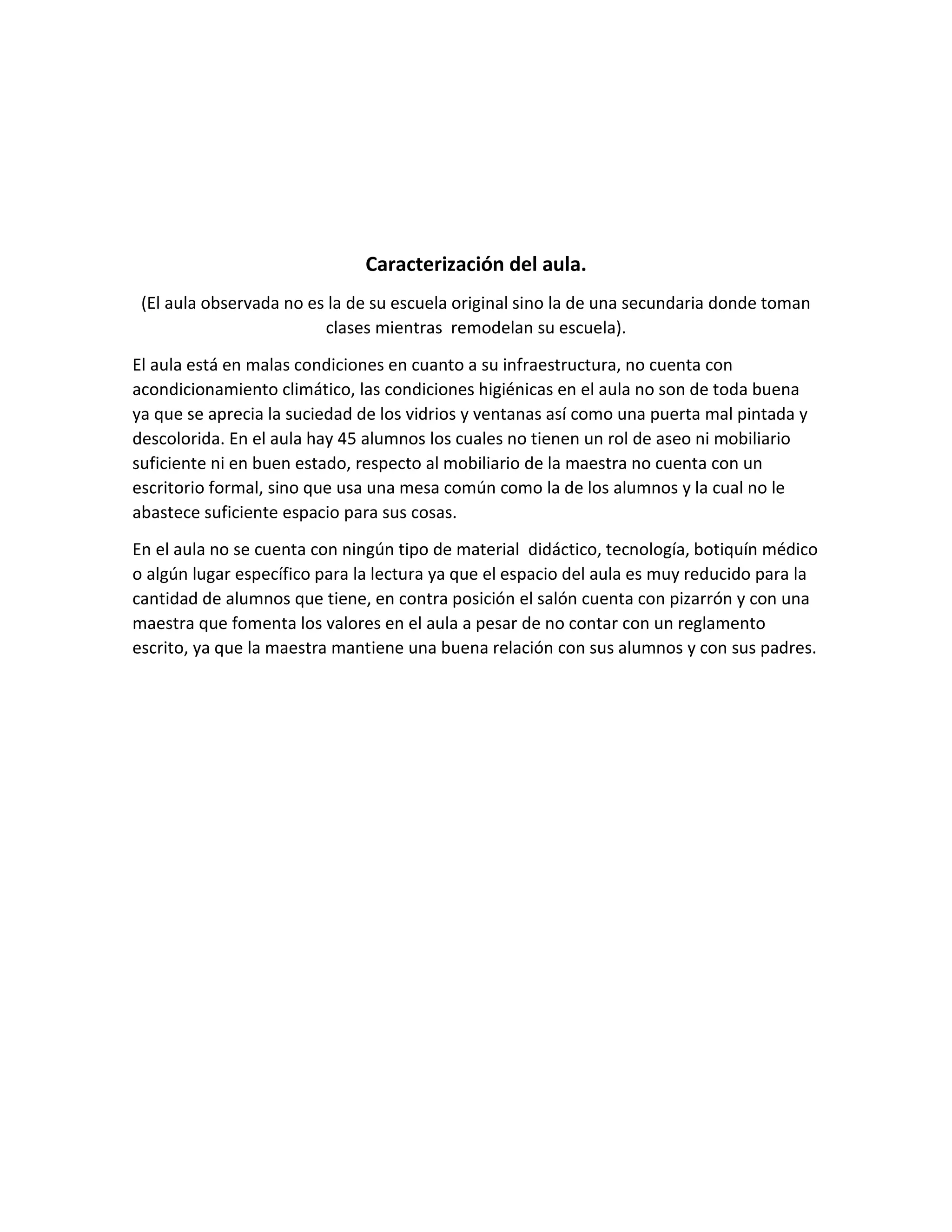 Caracterización del aula.
(El aula observada no es la de su escuela original sino la de una secundaria donde toman
clases mientras remodelan su escuela).
El aula está en malas condiciones en cuanto a su infraestructura, no cuenta con
acondicionamiento climático, las condiciones higiénicas en el aula no son de toda buena
ya que se aprecia la suciedad de los vidrios y ventanas así como una puerta mal pintada y
descolorida. En el aula hay 45 alumnos los cuales no tienen un rol de aseo ni mobiliario
suficiente ni en buen estado, respecto al mobiliario de la maestra no cuenta con un
escritorio formal, sino que usa una mesa común como la de los alumnos y la cual no le
abastece suficiente espacio para sus cosas.
En el aula no se cuenta con ningún tipo de material didáctico, tecnología, botiquín médico
o algún lugar específico para la lectura ya que el espacio del aula es muy reducido para la
cantidad de alumnos que tiene, en contra posición el salón cuenta con pizarrón y con una
maestra que fomenta los valores en el aula a pesar de no contar con un reglamento
escrito, ya que la maestra mantiene una buena relación con sus alumnos y con sus padres.
 