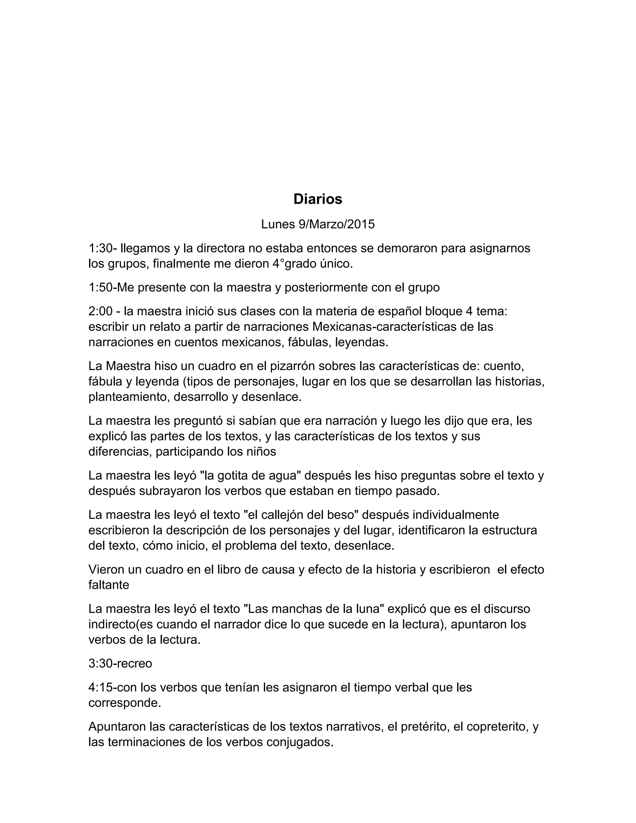 Diarios
Lunes 9/Marzo/2015
1:30- llegamos y la directora no estaba entonces se demoraron para asignarnos
los grupos, finalmente me dieron 4°grado único.
1:50-Me presente con la maestra y posteriormente con el grupo
2:00 - la maestra inició sus clases con la materia de español bloque 4 tema:
escribir un relato a partir de narraciones Mexicanas-características de las
narraciones en cuentos mexicanos, fábulas, leyendas.
La Maestra hiso un cuadro en el pizarrón sobres las características de: cuento,
fábula y leyenda (tipos de personajes, lugar en los que se desarrollan las historias,
planteamiento, desarrollo y desenlace.
La maestra les preguntó si sabían que era narración y luego les dijo que era, les
explicó las partes de los textos, y las características de los textos y sus
diferencias, participando los niños
La maestra les leyó "la gotita de agua" después les hiso preguntas sobre el texto y
después subrayaron los verbos que estaban en tiempo pasado.
La maestra les leyó el texto "el callejón del beso" después individualmente
escribieron la descripción de los personajes y del lugar, identificaron la estructura
del texto, cómo inicio, el problema del texto, desenlace.
Vieron un cuadro en el libro de causa y efecto de la historia y escribieron el efecto
faltante
La maestra les leyó el texto "Las manchas de la luna" explicó que es el discurso
indirecto(es cuando el narrador dice lo que sucede en la lectura), apuntaron los
verbos de la lectura.
3:30-recreo
4:15-con los verbos que tenían les asignaron el tiempo verbal que les
corresponde.
Apuntaron las características de los textos narrativos, el pretérito, el copreterito, y
las terminaciones de los verbos conjugados.
 