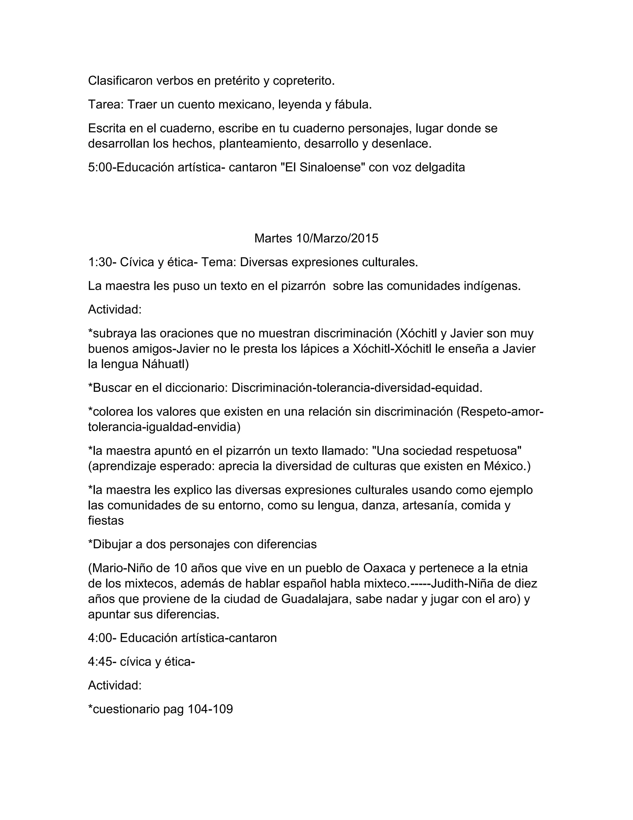 Clasificaron verbos en pretérito y copreterito.
Tarea: Traer un cuento mexicano, leyenda y fábula.
Escrita en el cuaderno, escribe en tu cuaderno personajes, lugar donde se
desarrollan los hechos, planteamiento, desarrollo y desenlace.
5:00-Educación artística- cantaron "El Sinaloense" con voz delgadita
Martes 10/Marzo/2015
1:30- Cívica y ética- Tema: Diversas expresiones culturales.
La maestra les puso un texto en el pizarrón sobre las comunidades indígenas.
Actividad:
*subraya las oraciones que no muestran discriminación (Xóchitl y Javier son muy
buenos amigos-Javier no le presta los lápices a Xóchitl-Xóchitl le enseña a Javier
la lengua Náhuatl)
*Buscar en el diccionario: Discriminación-tolerancia-diversidad-equidad.
*colorea los valores que existen en una relación sin discriminación (Respeto-amor-
tolerancia-igualdad-envidia)
*la maestra apuntó en el pizarrón un texto llamado: "Una sociedad respetuosa"
(aprendizaje esperado: aprecia la diversidad de culturas que existen en México.)
*la maestra les explico las diversas expresiones culturales usando como ejemplo
las comunidades de su entorno, como su lengua, danza, artesanía, comida y
fiestas
*Dibujar a dos personajes con diferencias
(Mario-Niño de 10 años que vive en un pueblo de Oaxaca y pertenece a la etnia
de los mixtecos, además de hablar español habla mixteco.-----Judith-Niña de diez
años que proviene de la ciudad de Guadalajara, sabe nadar y jugar con el aro) y
apuntar sus diferencias.
4:00- Educación artística-cantaron
4:45- cívica y ética-
Actividad:
*cuestionario pag 104-109
 