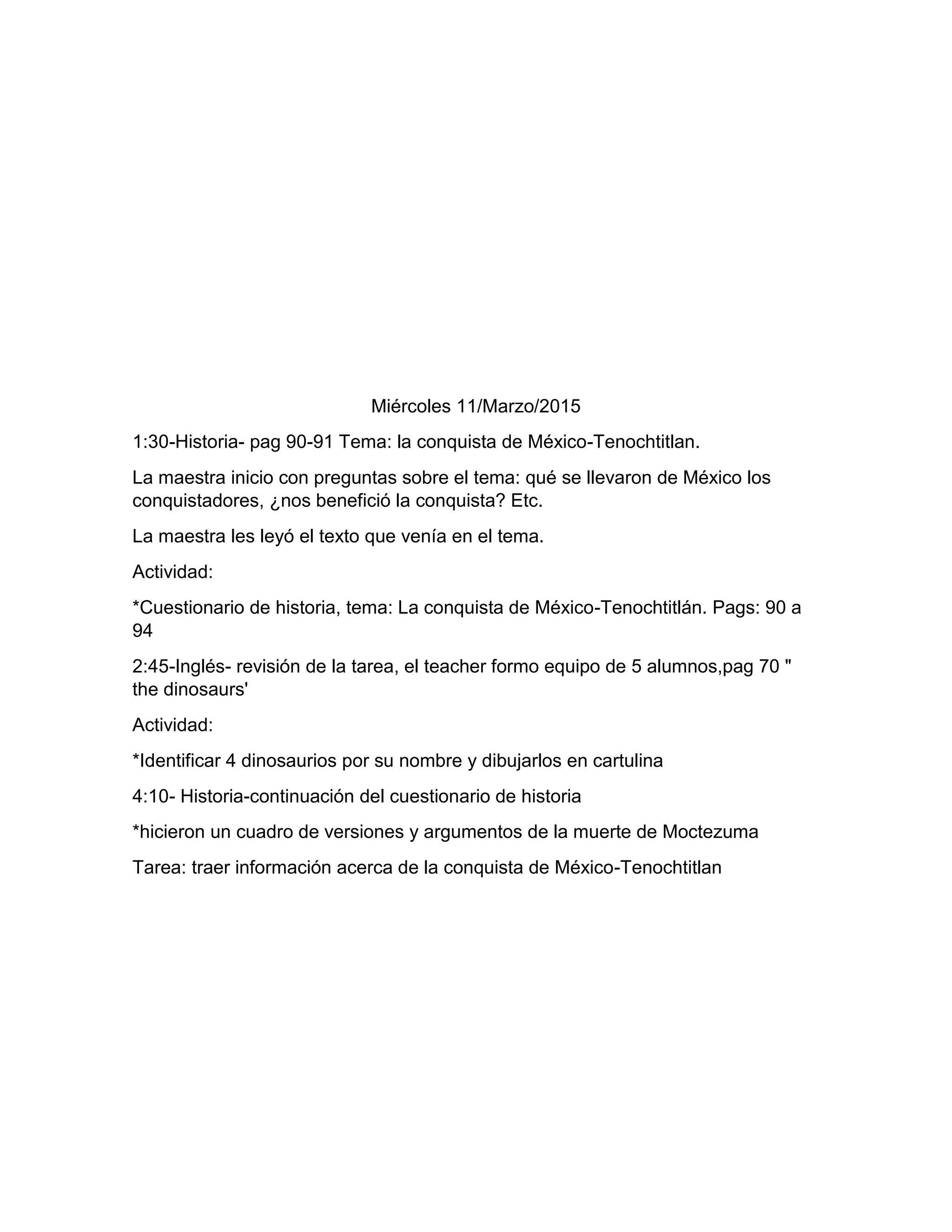 Miércoles 11/Marzo/2015
1:30-Historia- pag 90-91 Tema: la conquista de México-Tenochtitlan.
La maestra inicio con preguntas sobre el tema: qué se llevaron de México los
conquistadores, ¿nos benefició la conquista? Etc.
La maestra les leyó el texto que venía en el tema.
Actividad:
*Cuestionario de historia, tema: La conquista de México-Tenochtitlán. Pags: 90 a
94
2:45-Inglés- revisión de la tarea, el teacher formo equipo de 5 alumnos,pag 70 "
the dinosaurs'
Actividad:
*Identificar 4 dinosaurios por su nombre y dibujarlos en cartulina
4:10- Historia-continuación del cuestionario de historia
*hicieron un cuadro de versiones y argumentos de la muerte de Moctezuma
Tarea: traer información acerca de la conquista de México-Tenochtitlan
 