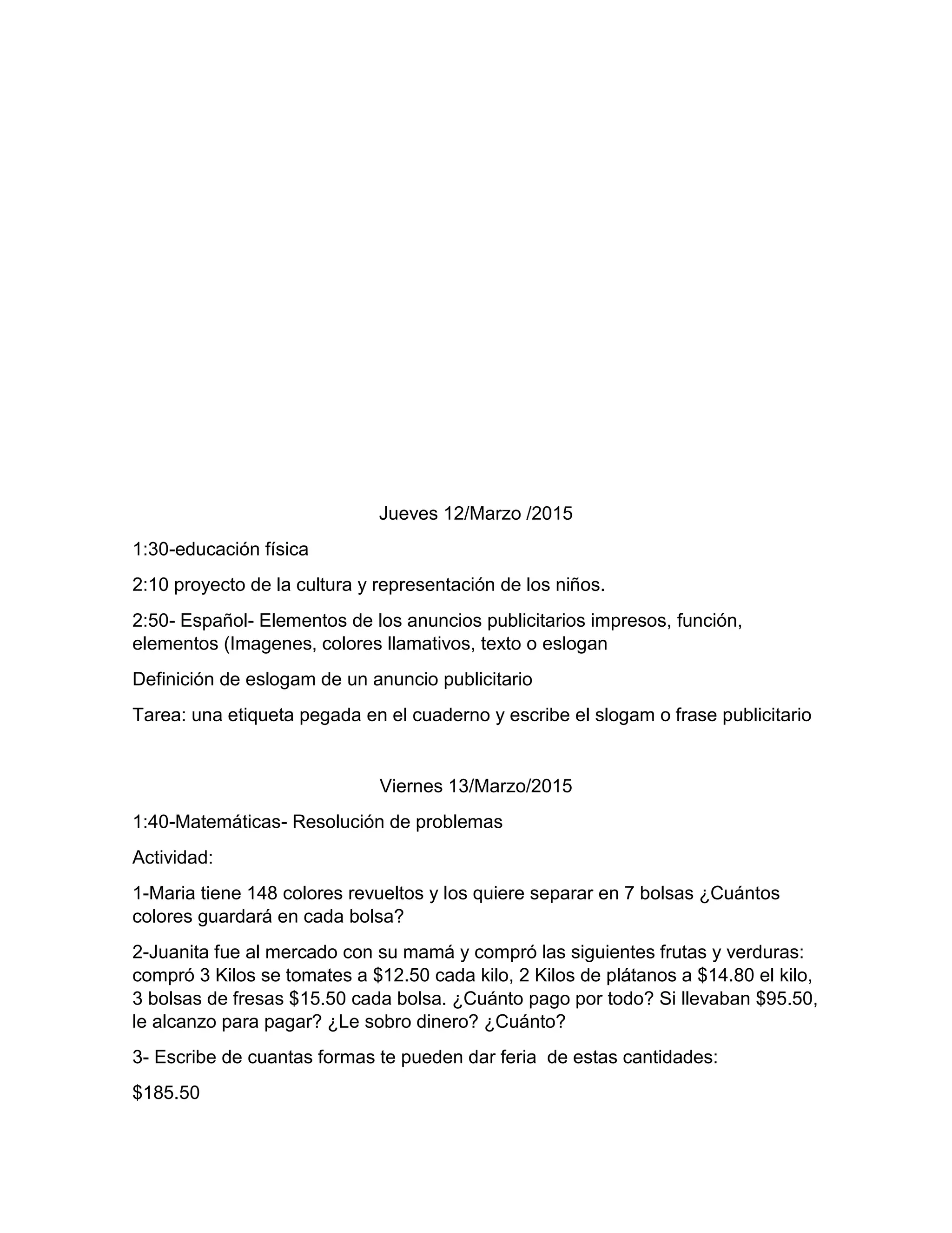 Jueves 12/Marzo /2015
1:30-educación física
2:10 proyecto de la cultura y representación de los niños.
2:50- Español- Elementos de los anuncios publicitarios impresos, función,
elementos (Imagenes, colores llamativos, texto o eslogan
Definición de eslogam de un anuncio publicitario
Tarea: una etiqueta pegada en el cuaderno y escribe el slogam o frase publicitario
Viernes 13/Marzo/2015
1:40-Matemáticas- Resolución de problemas
Actividad:
1-Maria tiene 148 colores revueltos y los quiere separar en 7 bolsas ¿Cuántos
colores guardará en cada bolsa?
2-Juanita fue al mercado con su mamá y compró las siguientes frutas y verduras:
compró 3 Kilos se tomates a $12.50 cada kilo, 2 Kilos de plátanos a $14.80 el kilo,
3 bolsas de fresas $15.50 cada bolsa. ¿Cuánto pago por todo? Si llevaban $95.50,
le alcanzo para pagar? ¿Le sobro dinero? ¿Cuánto?
3- Escribe de cuantas formas te pueden dar feria de estas cantidades:
$185.50
 