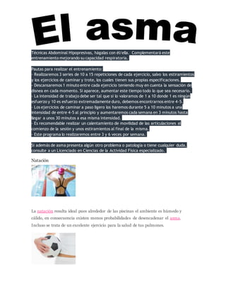 Técnicas Abdominal Hipopresivas, hágalas con él/ella. Complementará este
entrenamiento mejorando su capacidad respiratoria.
Pautas para realizar el entrenamiento:
- Realizaremos 3 series de 10 a 15 repeticiones de cada ejercicio, salvo los estiramientos
y los ejercicios de caminar y trote, los cuales tienen sus propias especificaciones.
- Descansaremos 1 minuto entre cada ejercicio teniendo muy en cuenta la sensación de
disnea en cada momento. Si aparece, aumentar este tiempo todo lo que sea necesario.
- La intensidad de trabajo debe ser tal que si lo valoramos de 1 a 10 donde 1 es ningún
esfuerzo y 10 es esfuerzo extremadamente duro, debemos encontrarnos entre 4-5.
- Los ejercicios de caminar a paso ligero los haremos durante 5 a 10 minutos a una
intensidad de entre 4-5 al principio y aumentaremos cada semana en 3 minutos hasta
llegar a unos 30 minutos a esa misma intensidad.
- Es recomendable realizar un calentamiento de movilidad de las articulaciones al
comienzo de la sesión y unos estiramientos al final de la misma.
- Este programa lo realizaremos entre 3 y 6 veces por semana.
Si además de asma presenta algún otro problema o patología o tiene cualquier duda,
consulte a un Licenciado en Ciencias de la Actividad Física especializado.
Natación
La natación resulta ideal pues alrededor de las piscinas el ambiente es húmedo y
cálido, en consecuencia existen menos probabilidades de desencadenar el asma.
Incluso se trata de un excelente ejercicio para la salud de tus pulmones.
 