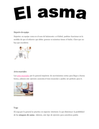 WAVEBREAKMEDIA/THINKSTOCK
Deporte deequipo
Deportes en equipo como es el caso de baloncesto o el fútbol, podrían funcionar en la
medida de que el esfuerzo que debes generar es mientras tienes el balón. Claro que no
hay que excederse.
ISTOCK/THINKSTOCK
Artesmarciales
Las artes marciales por lo general requieren de movimientos cortos para llegar a buena
forma, además este ejercicio aumenta el tono muscular y podría ser perfecto para ti.
ISTOCKPHOTO/THINKSTOCK
Yoga
El yoga por lo general se practica en espacios interiores lo que disminuye la posibilidad
de los ataques de asma. Además, este tipo de ejercicio para asmáticos podría
 
