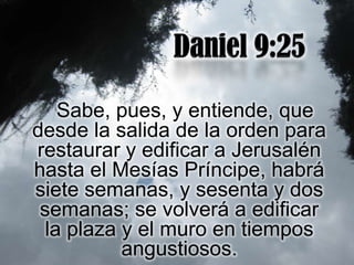 Sabe, pues, y entiende, que
desde la salida de la orden para
restaurar y edificar a Jerusalén
hasta el Mesías Príncipe, habrá
siete semanas, y sesenta y dos
 semanas; se volverá a edificar
  la plaza y el muro en tiempos
           angustiosos.
 