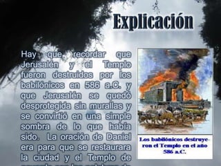 Hay que recordar que
Jerusalén y el Templo
fueron destruidos por los
babilónicos en 586 a.C. y
que Jerusalén se quedó
desprotegida sin murallas y
se convirtió en una simple
sombra de lo que había
sido. La oración de Daniel
era para que se restaurara
la ciudad y el Templo de
 