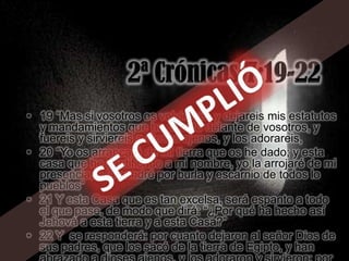 • 19 “Mas si vosotros os volviereis, y dejareis mis estatutos
  y mandamientos que he puesto delante de vosotros, y
  fuereis y sirviereis a dioses ajenos, y los adorareis,
• 20 “Yo os arrancaré de mi tierra que os he dado; y esta
  casa que he santificado a mi nombre, yo la arrojaré de mi
  presencia, y la pondré por burla y escarnio de todos lo
  pueblos”
• 21 Y esta Casa que es tan excelsa, será espanto a todo
  el que pase, de modo que dirá: “¿Por qué ha hecho así
  Jehová a esta tierra y a esta Casa?”
• 22 Y se responderá: por cuanto dejaron al señor Dios de
  sus padres, que los sacó de la tierra de Egipto, y han
 