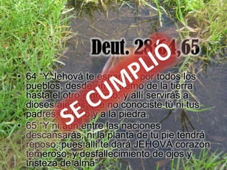• 64 “Y Jehová te esparcirá por todos los
  pueblos, desde un extremo de la tierra
  hasta el otro extremo; y allí servirás a
  dioses ajenos que no conociste tú ni tus
  padres, al leño y a la piedra.
• 65 “Y ni aun entre las naciones
  descansarás, ni la planta de tu pie tendrá
  reposo; pues allí te dará JEHOVÁ corazón
  temeroso, y desfallecimiento de ojos y
  tristeza de alma”
 
