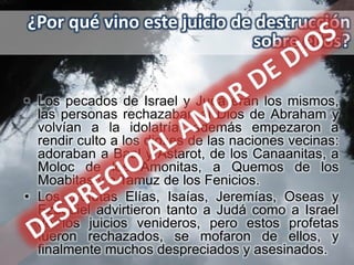 ¿Por qué vino este juicio de destrucción
                            sobre ellos?

• Los pecados de Israel y Judá eran los mismos,
  las personas rechazaban al Dios de Abraham y
  volvían a la idolatría; además empezaron a
  rendir culto a los dioses de las naciones vecinas:
  adoraban a Baal y Astarot, de los Canaanitas, a
  Moloc de los Amonitas, a Quemos de los
  Moabitas y a Tamuz de los Fenicios.
• Los profetas Elías, Isaías, Jeremías, Oseas y
  Ezequiel advirtieron tanto a Judá como a Israel
  de los juicios venideros, pero estos profetas
  fueron rechazados, se mofaron de ellos, y
  finalmente muchos despreciados y asesinados.
 