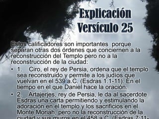 Estos calificadores son importantes porque
separan otras dos órdenes que conciernen a la
reconstrucción del Templo pero no a la
reconstrucción de la ciudad:
• 1. Ciro, el rey de Persia, ordena que el templo
  sea reconstruido y permite a los judíos que
  vuelvan en el 539 a.C. (Esdras 1.1-11). En el
  tiempo en el que Daniel hace la oración.
• 2. Artajerjes, rey de Persia, le da al sacerdote
  Esdras una carta permitiendo y estimulando la
  adoración en el templo y los sacrificios en el
  Monte Moriah, pero no la reconstrucción de la
 