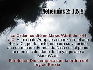La Orden se dió en Marzo/Abril del 444
a.C. El reino de Artajerjes empezó en el año
 464 a.C., por lo tanto, éste era su vigésimo
año de reinado. El mes de Nisán es el primer
   año en el calendario Judío y equivale a
                 Marzo/Abril.
 El reloj de Dios empezó con la orden del
               rey de Persia
 