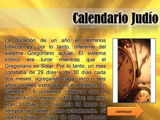 La duración de un año en términos
bíblicos es, por lo tanto, diferente del
sistema Gregoriano actual. El sistema
bíblico era lunar mientras que el
Gregoriano es Solar. Por lo tanto, un mes
constaba de 29 días y de 30 días cada
dos meses, agregando cada cinco o seis
años un mes extra que no era bíblico. En
Génesis 7-8 podemos observar que el
diluvio duró 5 meses o 150 días: un mes
eran 30 días. Un día tenía 24 horas en
tiempos de Daniel, como actualmente. Si     continuar
usamos días en lugar de años, podemos
 