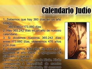1. Sabemos que hay 360 días en un año
bíblico.
    360 x 483=173,880 días
2. Hay 365.242 días en un año de nuestro
calendario.
3. Si dividimos nuestros 365.242 días
entre 173,880 días, obtenemos 476 años
y 24 días.
4. Substraemos 476 años de 444 a.C y
llegamos al año 33d.C. y agregamos 24
días (año 0, que es 1)
La orden se dio en el mes de Nisán. Nisán
corresponde a Marzo/Abril de nuestro
calendario. Por consiguiente, 69 semanas
 
