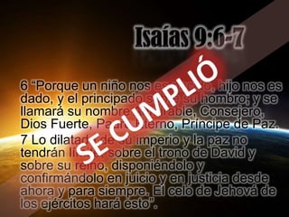 6 “Porque un niño nos es nacido, hijo nos es
dado, y el principado sobre su hombro; y se
llamará su nombre Admirable, Consejero,
Dios Fuerte, Padre Eterno, Príncipe de Paz.
7 Lo dilatado de su imperio y la paz no
tendrán límite, sobre el trono de David y
sobre su reino, disponiéndolo y
confirmándolo en juicio y en justicia desde
ahora y para siempre. El celo de Jehová de
los ejércitos hará esto”.
 