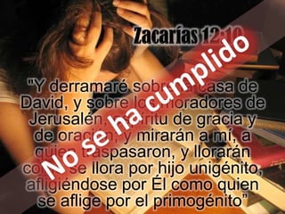 "Y derramaré sobre la casa de
David, y sobre los moradores de
 Jerusalén, espíritu de gracia y
  de oración; y mirarán a mí, a
  quien traspasaron, y llorarán
como se llora por hijo unigénito,
 afligiéndose por Él como quien
  se aflige por el primogénito”
 