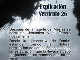 Después de la muerte del Mesías se
destruiría Jerusalén y el Templo
nuevamente.
Desde la perspectiva de Daniel,
estamos      viendo       la    “futura”
destrucción de Jerusalén después de
la restauración, que la llevará a cabo
“el pueblo de un príncipe que ha de
venir".
 