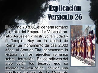 En el año 70 d.C., el general romano
Tito, hijo del Emperador Vespasiano,
sitió Jerusalén y destruyó la ciudad y
el Templo. Hoy en la ciudad de
Roma, un monumento de casi 2.000
años, el Arco de Tito, conmemora la
victoria de los ejércitos romanos
sobre Jerusalén. En los relieves del
arco están los tesoros que se
llevaron de Jerusalén, incluida una
 