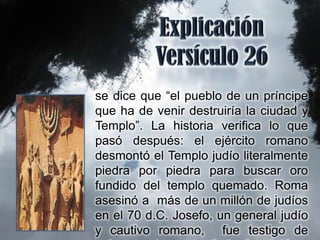 se dice que “el pueblo de un príncipe
que ha de venir destruiría la ciudad y
Templo”. La historia verifica lo que
pasó después: el ejército romano
desmontó el Templo judío literalmente
piedra por piedra para buscar oro
fundido del templo quemado. Roma
asesinó a más de un millón de judíos
en el 70 d.C. Josefo, un general judío
y cautivo romano, fue testigo de
 