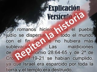 Los romanos hicieron que el pueblo
judío se dispersara por todo el mundo
con el fin de que no hubiera más
sublevaciones.        Las      maldiciones
de Deuteronomio 28:64-65 y de 2ª de
Crónicas 7:19-21 se habían cumplido,
ya que Israel era esparcido por toda la
tierra y el templo era destruido.
 