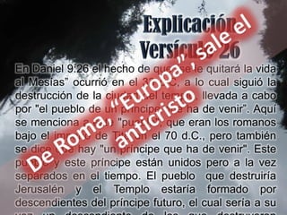 En Daniel 9:26 el hecho de que "se le quitará la vida
al Mesías” ocurrió en el 33 d.C, a lo cual siguió la
destrucción de la ciudad del templo, llevada a cabo
por "el pueblo de un príncipe que ha de venir”. Aquí
se menciona a este "pueblo", que eran los romanos
bajo el imperio de Tito en el 70 d.C., pero también
se dice que hay "un príncipe que ha de venir". Este
pueblo y este príncipe están unidos pero a la vez
separados en el tiempo. El pueblo que destruiría
Jerusalén y el Templo estaría formado por
descendientes del príncipe futuro, el cual sería a su
 