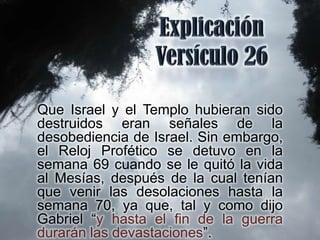 Que Israel y el Templo hubieran sido
destruidos eran señales de la
desobediencia de Israel. Sin embargo,
el Reloj Profético se detuvo en la
semana 69 cuando se le quitó la vida
al Mesías, después de la cual tenían
que venir las desolaciones hasta la
semana 70, ya que, tal y como dijo
Gabriel “y hasta el fin de la guerra
durarán las devastaciones”.
 