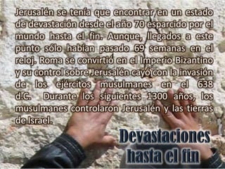 Jerusalén se tenía que encontrar en un estado
de devastación desde el año 70 esparcido por el
mundo hasta el fin. Aunque, llegados a este
punto sólo habían pasado 69 semanas en el
reloj. Roma se convirtió en el Imperio Bizantino
y su control sobre Jerusalén cayó con la invasión
de los ejércitos musulmanes en el 638
d.C. Durante los siguientes 1300 años, los
musulmanes controlaron Jerusalén y las tierras
de Israel.
 